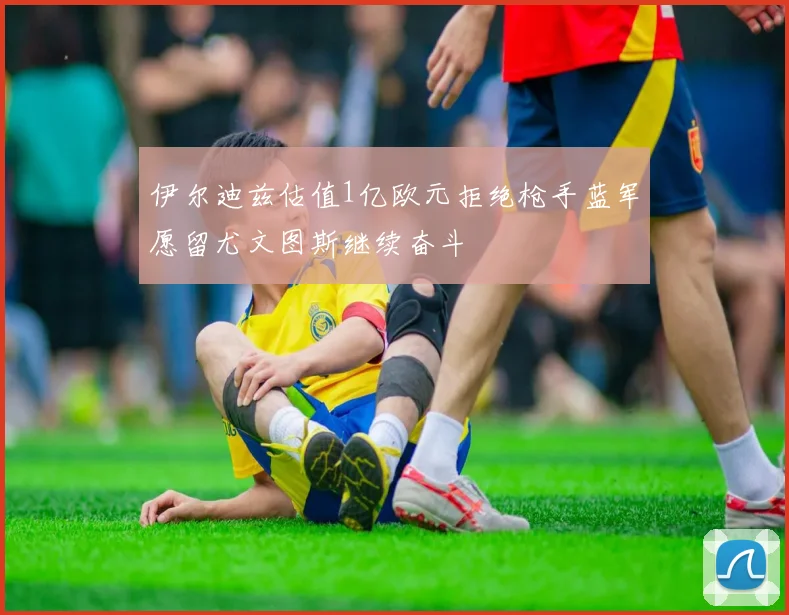 伊尔迪兹估值1亿欧元拒绝枪手蓝军愿留尤文图斯继续奋斗