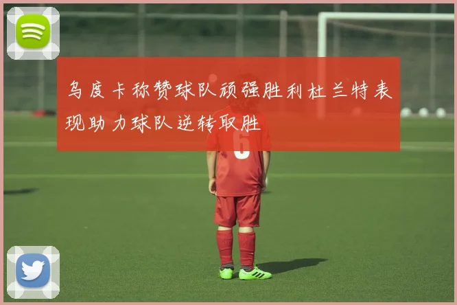 乌度卡称赞球队顽强胜利杜兰特表现助力球队逆转取胜