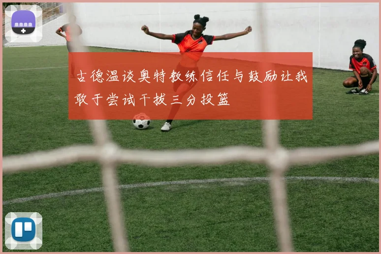 古德温谈奥特教练信任与鼓励让我敢于尝试干拔三分投篮