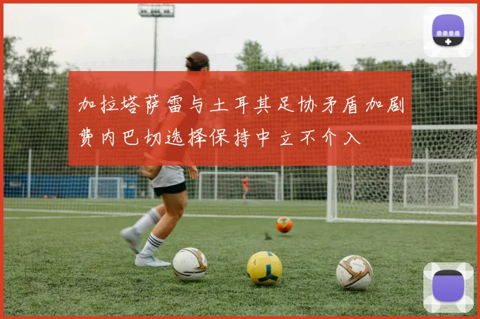 加拉塔萨雷与土耳其足协矛盾加剧费内巴切选择保持中立不介入