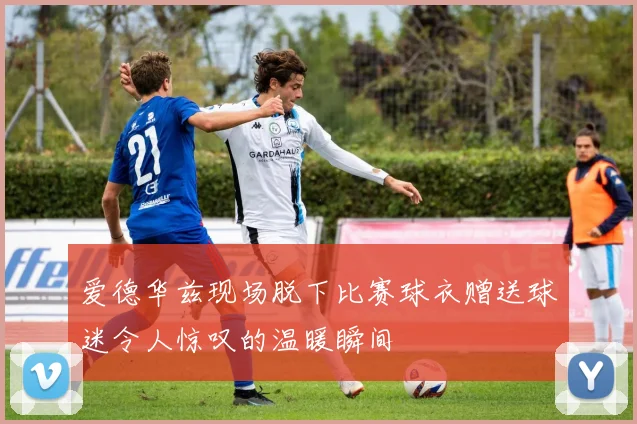 爱德华兹现场脱下比赛球衣赠送球迷令人惊叹的温暖瞬间