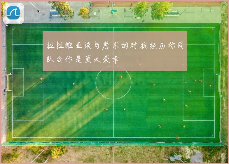 拉拉维亚谈与詹东的对抗经历称同队合作是莫大荣幸