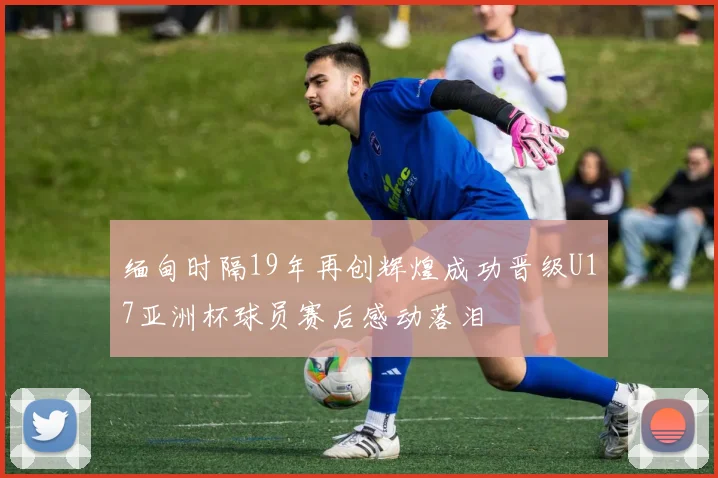 缅甸时隔19年再创辉煌成功晋级U17亚洲杯球员赛后感动落泪