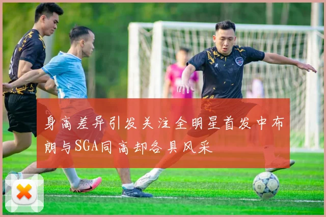 身高差异引发关注全明星首发中布朗与SGA同高却各具风采