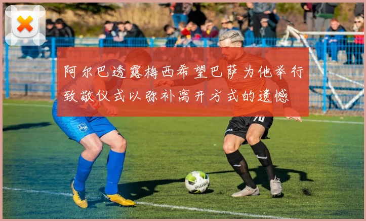 阿尔巴透露梅西希望巴萨为他举行致敬仪式以弥补离开方式的遗憾