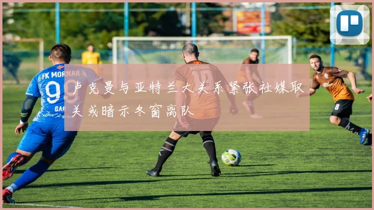卢克曼与亚特兰大关系紧张社媒取关或暗示冬窗离队