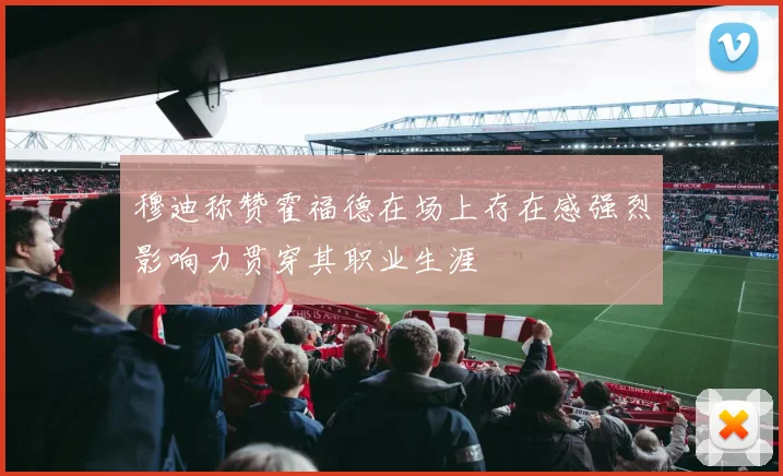 穆迪称赞霍福德在场上存在感强烈影响力贯穿其职业生涯