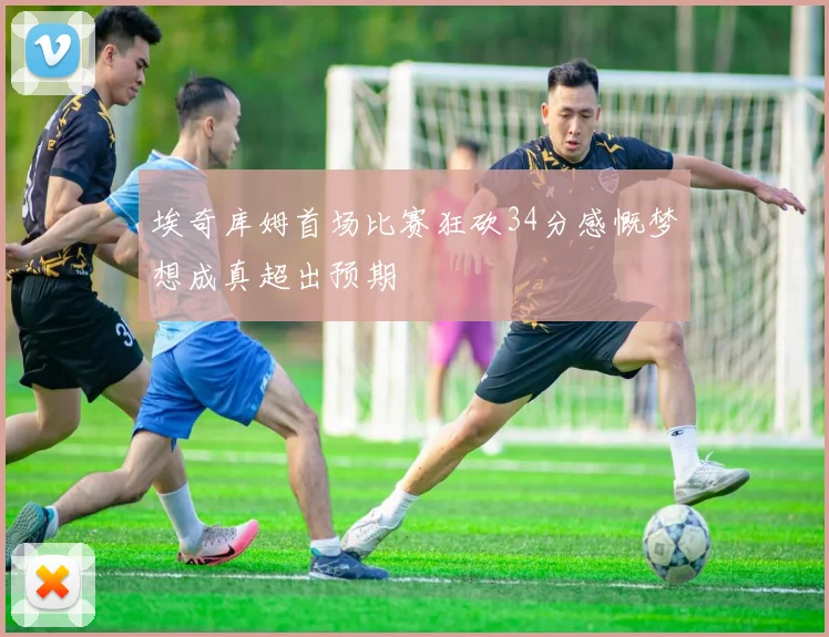 埃奇库姆首场比赛狂砍34分感慨梦想成真超出预期