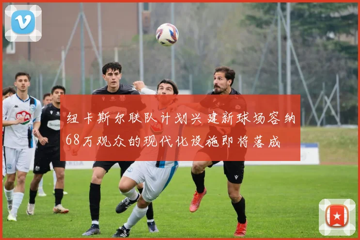 纽卡斯尔联队计划兴建新球场容纳68万观众的现代化设施即将落成