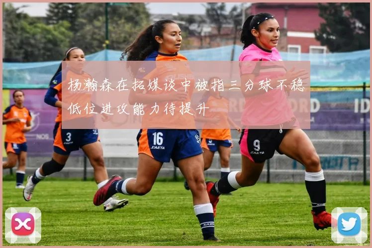杨瀚森在拓媒谈中被指三分球不稳低位进攻能力待提升
