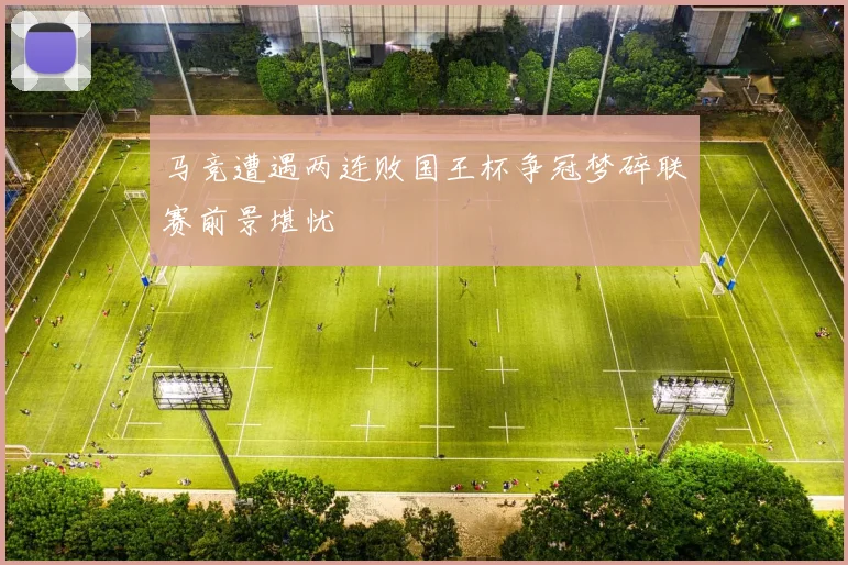 马竞遭遇两连败国王杯争冠梦碎联赛前景堪忧
