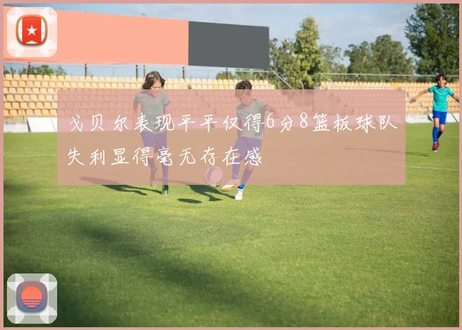 戈贝尔表现平平仅得6分8篮板球队失利显得毫无存在感