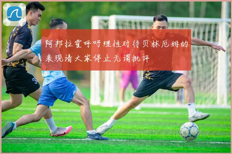 阿邦拉霍呼吁理性对待贝林厄姆的表现请大家停止无谓批评