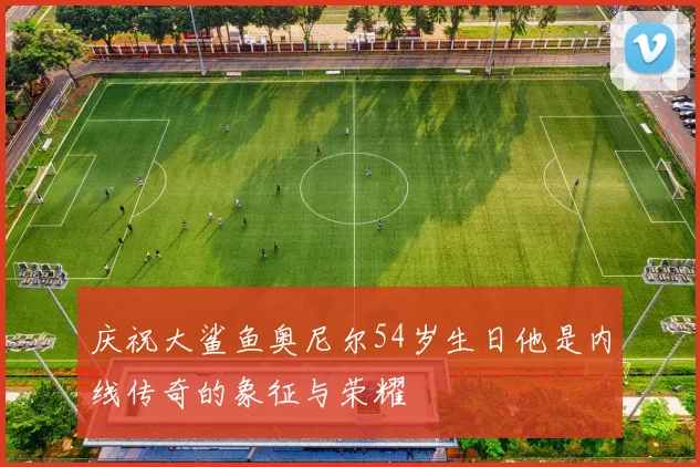 庆祝大鲨鱼奥尼尔54岁生日他是内线传奇的象征与荣耀