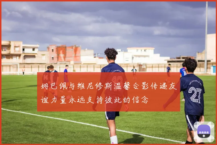 姆巴佩与维尼修斯温馨合影传递友谊力量永远支持彼此的信念