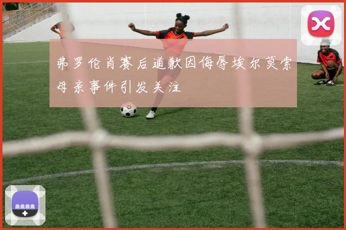 弗罗伦肖赛后道歉因侮辱埃尔莫索母亲事件引发关注