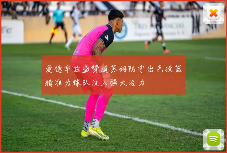 爱德华兹盛赞道苏姆防守出色投篮精准为球队注入强大活力