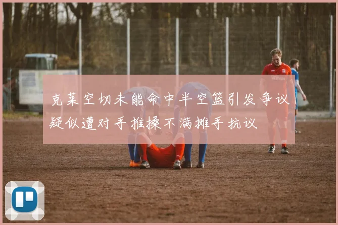 克莱空切未能命中半空篮引发争议疑似遭对手推搡不满摊手抗议