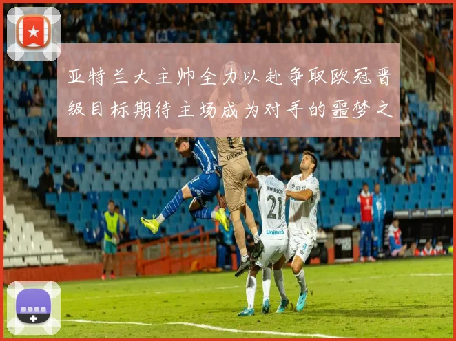 亚特兰大主帅全力以赴争取欧冠晋级目标期待主场成为对手的噩梦之地