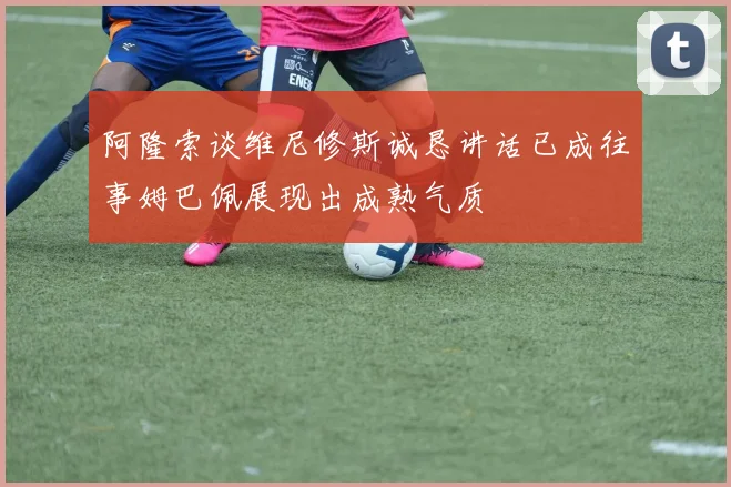 阿隆索谈维尼修斯诚恳讲话已成往事姆巴佩展现出成熟气质