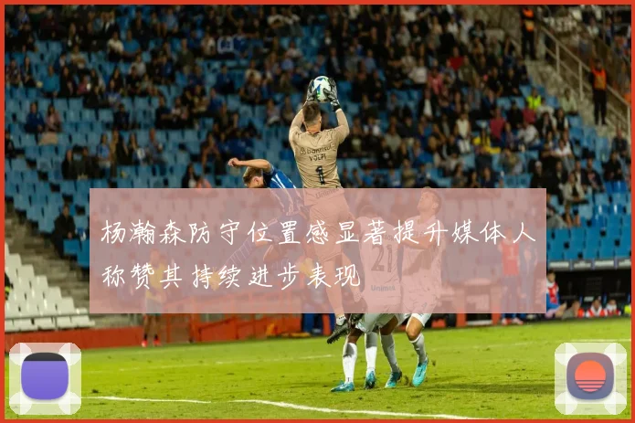 杨瀚森防守位置感显著提升媒体人称赞其持续进步表现