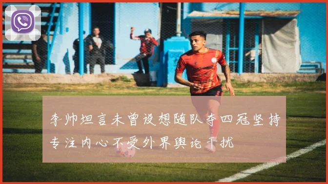 李帅坦言未曾设想随队夺四冠坚持专注内心不受外界舆论干扰