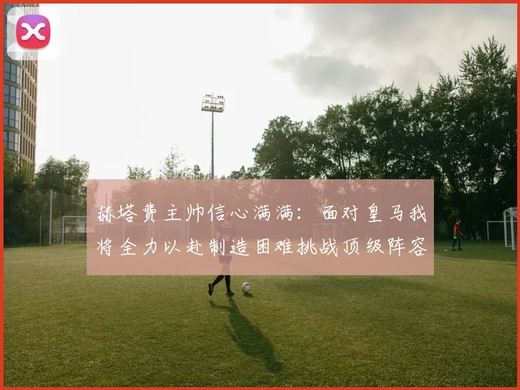 赫塔费主帅信心满满：面对皇马我将全力以赴制造困难挑战顶级阵容