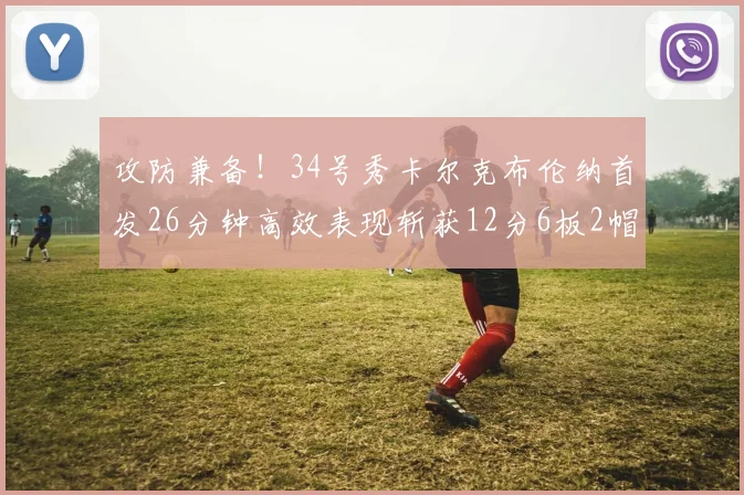 攻防兼备！34号秀卡尔克布伦纳首发26分钟高效表现斩获12分6板2帽