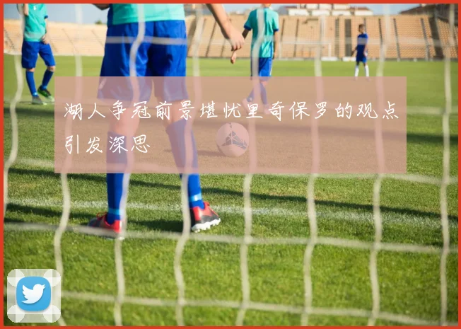 湖人争冠前景堪忧里奇保罗的观点引发深思