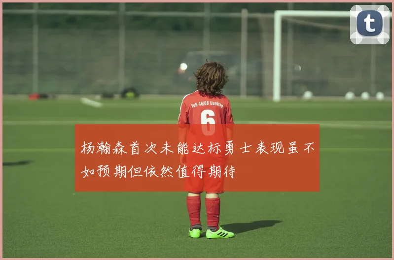 杨瀚森首次未能达标勇士表现虽不如预期但依然值得期待