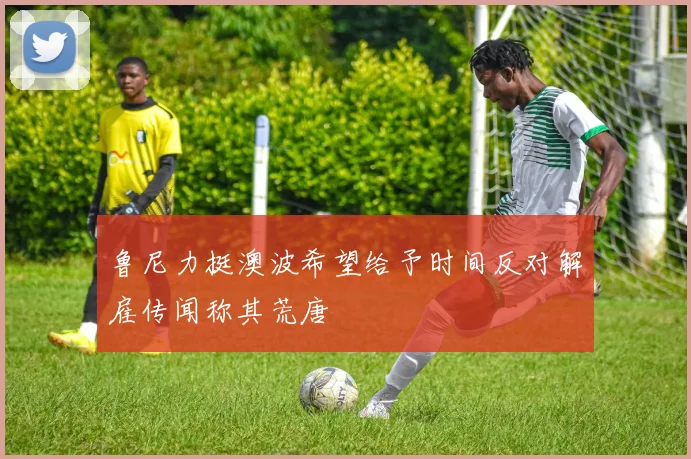 鲁尼力挺澳波希望给予时间反对解雇传闻称其荒唐