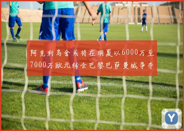 阿克利乌舍或将在明夏以6000万至7000万欧元转会巴黎巴萨曼城争夺战升级