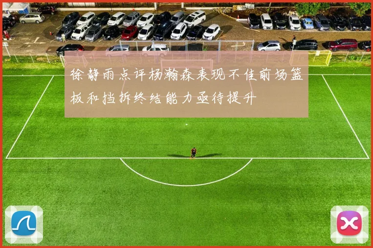 徐静雨点评杨瀚森表现不佳前场篮板和挡拆终结能力亟待提升