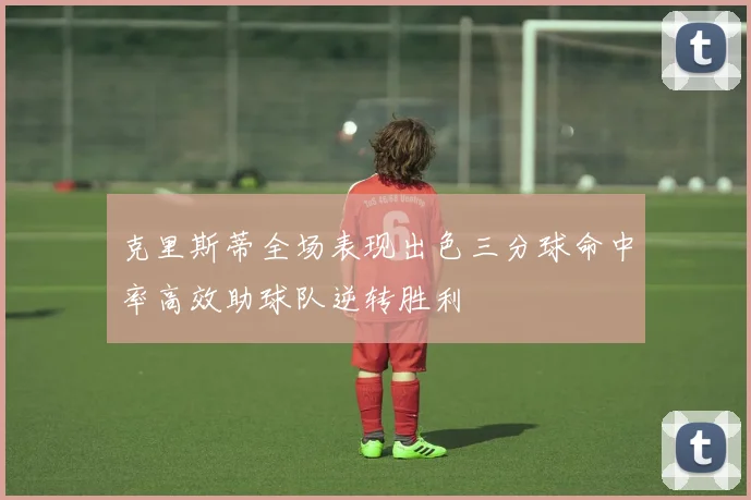 克里斯蒂全场表现出色三分球命中率高效助球队逆转胜利