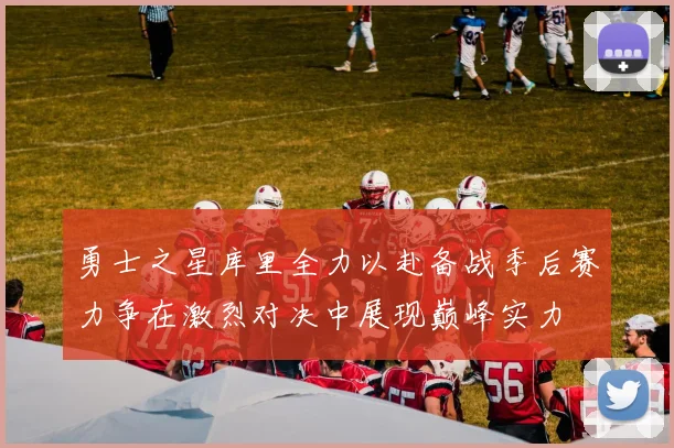 勇士之星库里全力以赴备战季后赛力争在激烈对决中展现巅峰实力