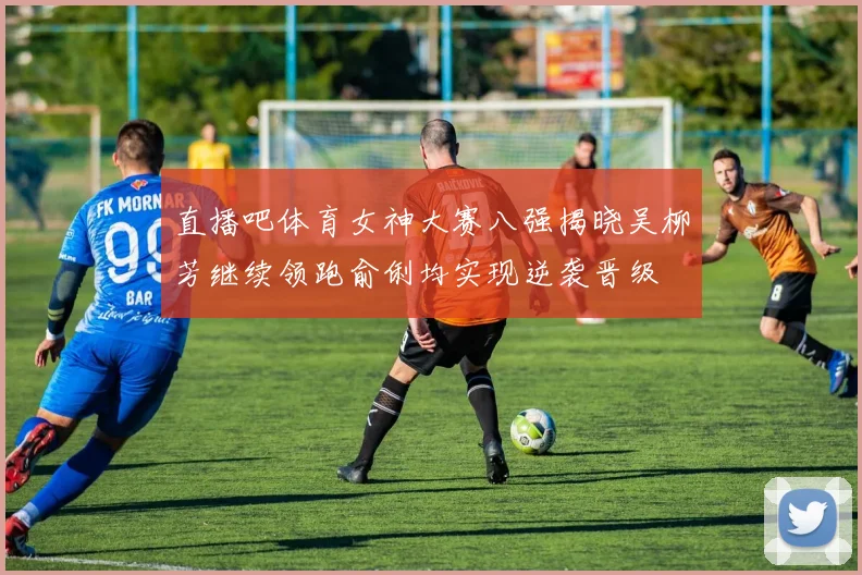 直播吧体育女神大赛八强揭晓吴柳芳继续领跑俞俐均实现逆袭晋级
