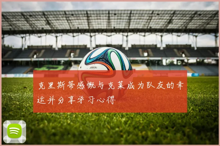 克里斯蒂感慨与克莱成为队友的幸运并分享学习心得
