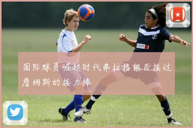 国际球员崛起时代弗拉格能否接过詹姆斯的接力棒