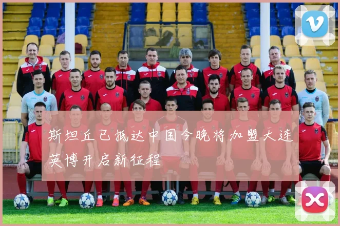 斯坦丘已抵达中国今晚将加盟大连英博开启新征程