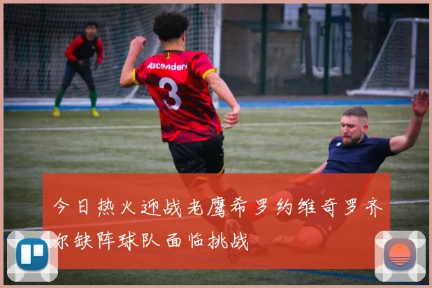 今日热火迎战老鹰希罗约维奇罗齐尔缺阵球队面临挑战